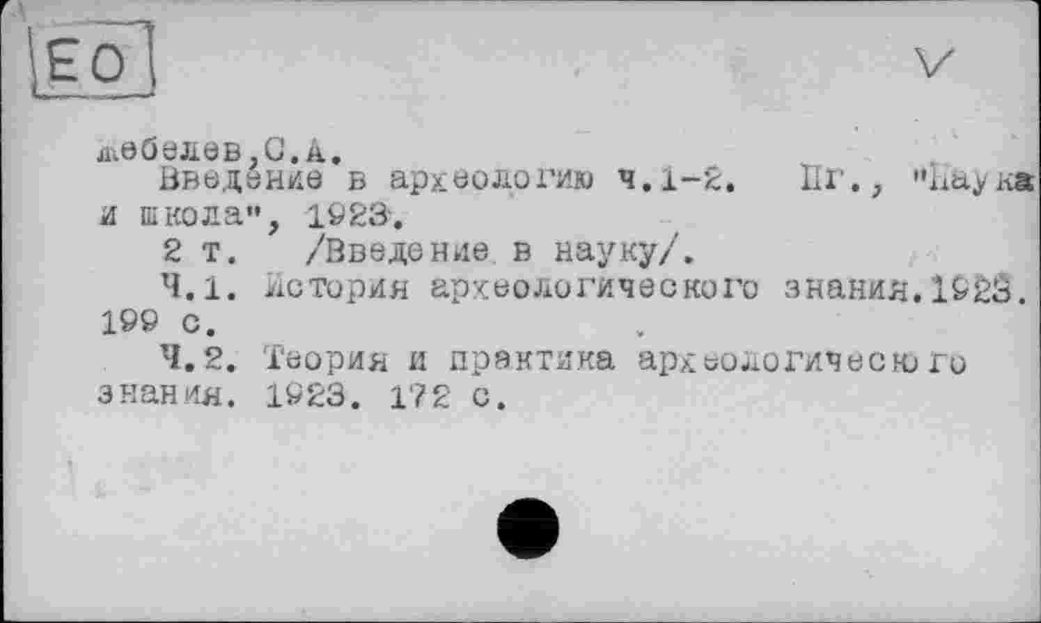 ﻿W
ді00елев,С. â.
Введение в археологию 4.1-2. Пг., “Наук* и школа", 102Я.
2 т. /Введение в науку/.
4.1.	История археологического знания.1923. 199 с.
4.2.	Теория и практика археологического знания. 1923. 172 с.